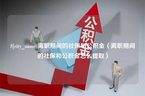 永州离职期间的社保和公积金（离职期间的社保和公积金怎么提取）